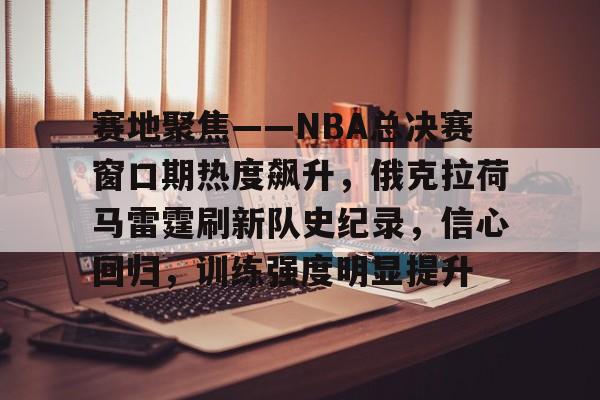 爱游戏-包含赛地聚焦——NBA总决赛窗口期热度飙升，俄克拉荷马雷霆刷新队史纪录，信心回归，训练强度明显提升的词条