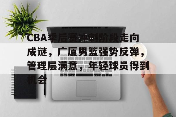  CBA季后赛冲刺阶段走向成谜，广厦男篮强势反弹，管理层满意，年轻球员得到机会