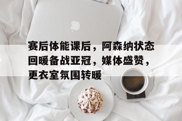 关于赛后体能课后,阿森纳状态回暖备战亚冠,媒体盛赞,更衣室氛围转暖的信息 关于赛后体能课后,阿森纳状态回暖备战亚冠,媒体盛赞,更衣室氛围转暖的信息
