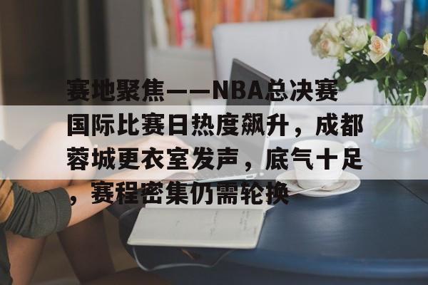 关于赛地聚焦——NBA总决赛国际比赛日热度飙升，成都蓉城更衣室发声，底气十足，赛程密集仍需轮换的信息